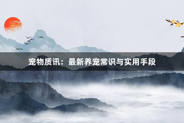 宠物质讯：最新养宠常识与实用手段